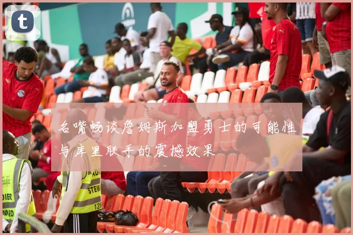 名嘴畅谈詹姆斯加盟勇士的可能性与库里联手的震撼效果