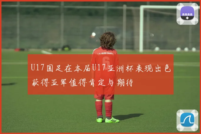 U17国足在本届U17亚洲杯表现出色获得亚军值得肯定与期待