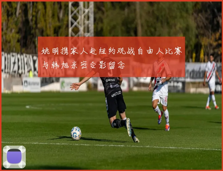 姚明携家人赴纽约观战自由人比赛与韩旭亲密合影留念
