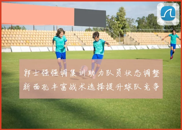 郭士强强调集训助力队员状态调整新面孔丰富战术选择提升球队竞争力