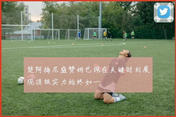楚阿梅尼盛赞姆巴佩在关键时刻展现顶级实力始终如一