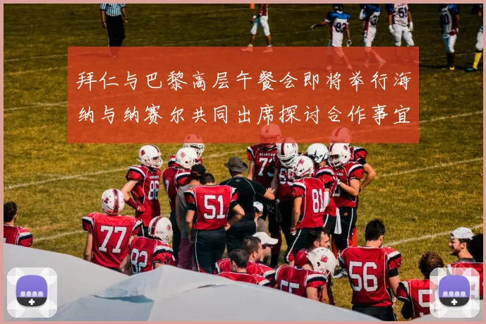 拜仁与巴黎高层午餐会即将举行海纳与纳赛尔共同出席探讨合作事宜
