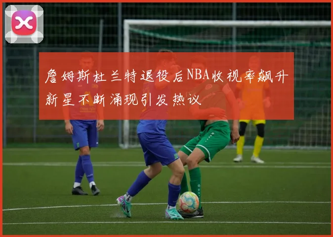 詹姆斯杜兰特退役后NBA收视率飙升新星不断涌现引发热议
