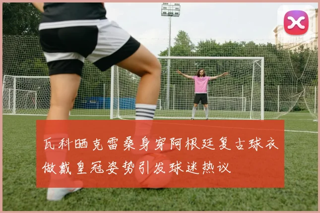 瓦科晒克雷桑身穿阿根廷复古球衣做戴皇冠姿势引发球迷热议