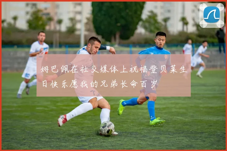 姆巴佩在社交媒体上祝福登贝莱生日快乐愿我的兄弟长命百岁